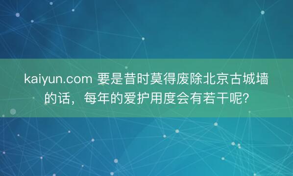 kaiyun.com 要是昔时莫得废除北京古城墙的话，每年的爱护用度会有若干呢？
