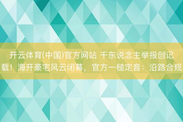 开云体育(中国)官方网站 千东说念主举报创记载!海开豪宅风云闭幕,官方一槌定音:沿路合规