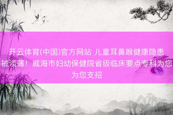 开云体育(中国)官方网站 儿童耳鼻喉健康隐患极易被淡薄！威海市妇幼保健院省级临床要点专科为您支招