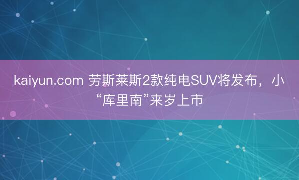kaiyun.com 劳斯莱斯2款纯电SUV将发布，小“库里南”来岁上市