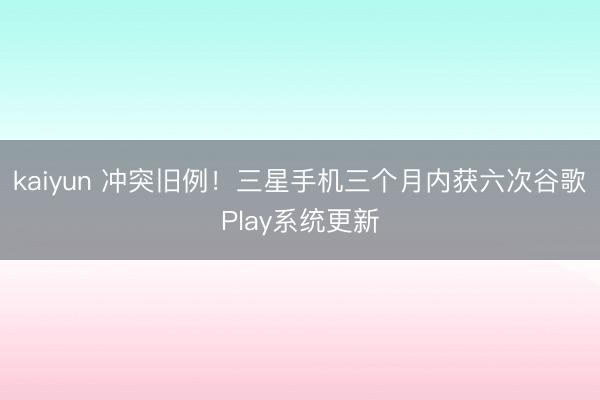 kaiyun 冲突旧例!三星手机三个月内获六次谷歌Play系统更新