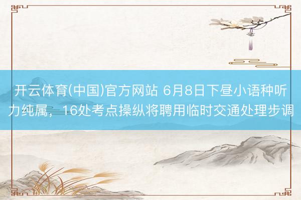 开云体育(中国)官方网站 6月8日下昼小语种听力纯属，16处考点操纵将聘用临时交通处理步调