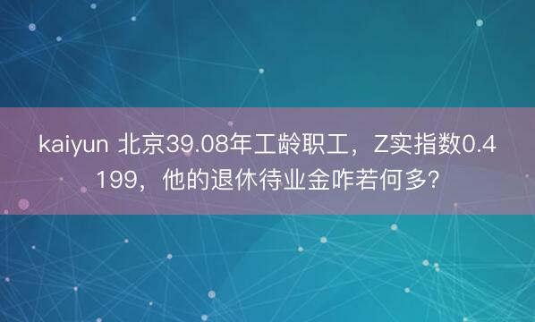 kaiyun 北京39.08年工龄职工，Z实指数0.4199，他的退休待业金咋若何多？