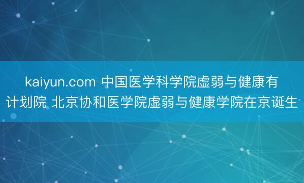 kaiyun.com 中国医学科学院虚弱与健康有计划院 北京协和医学院虚弱与健康学院在京诞生