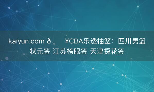 kaiyun.com 💥CBA乐透抽签：四川男篮状元签 江苏榜眼签 天津探花签