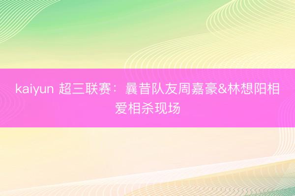 kaiyun 超三联赛：曩昔队友周嘉豪&林想阳相爱相杀现场