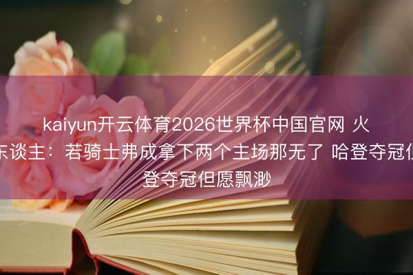 kaiyun开云体育2026世界杯中国官网 火箭媒体东谈主：若骑士弗成拿下两个主场那无了 哈登夺冠但愿飘渺