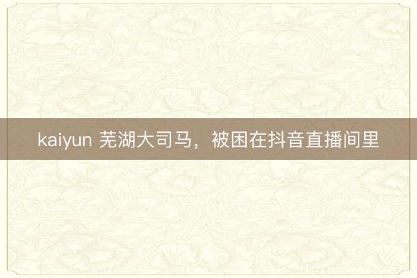 kaiyun 芜湖大司马,被困在抖音直播间里