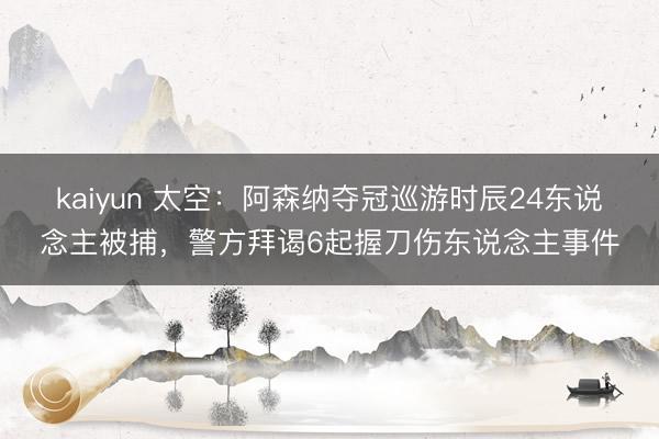 kaiyun 太空：阿森纳夺冠巡游时辰24东说念主被捕，警方拜谒6起握刀伤东说念主事件