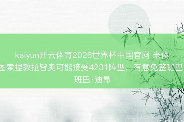kaiyun开云体育2026世界杯中国官网 米体:加图索捏教拉皆奥可能接受4231阵型,有意免签班巴·迪昂