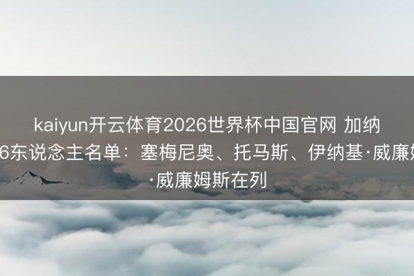 kaiyun开云体育2026世界杯中国官网 加纳天下杯26东说念主名单：塞梅尼奥、托马斯、伊纳基·威廉姆斯在列