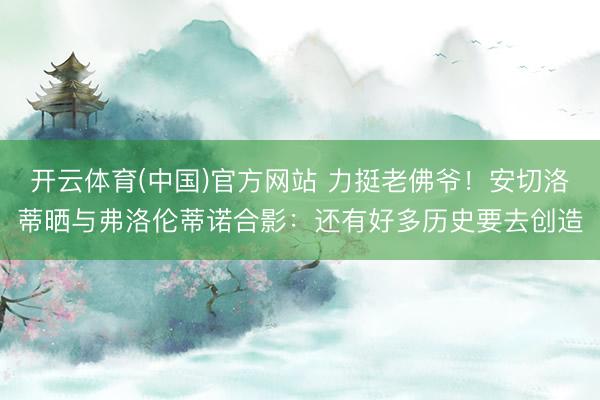 开云体育(中国)官方网站 力挺老佛爷!安切洛蒂晒与弗洛伦蒂诺合影:还有好多历史要去创造