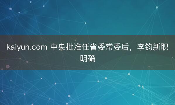 kaiyun.com 中央批准任省委常委后，李钧新职明确