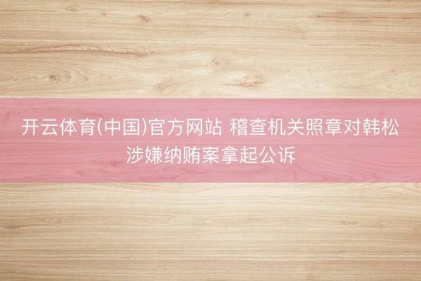 开云体育(中国)官方网站 稽查机关照章对韩松涉嫌纳贿案拿起公诉