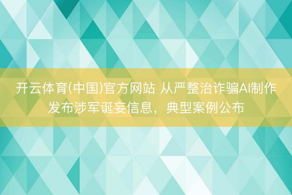 开云体育(中国)官方网站 从严整治诈骗AI制作发布涉军诞妄信息，典型案例公布