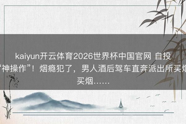 kaiyun开云体育2026世界杯中国官网 自投陷坑“神操作”!烟瘾犯了,男人酒后驾车直奔派出所买烟……