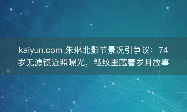 kaiyun.com 朱琳北影节景况引争议：74岁无滤镜近照曝光，皱纹里藏着岁月故事