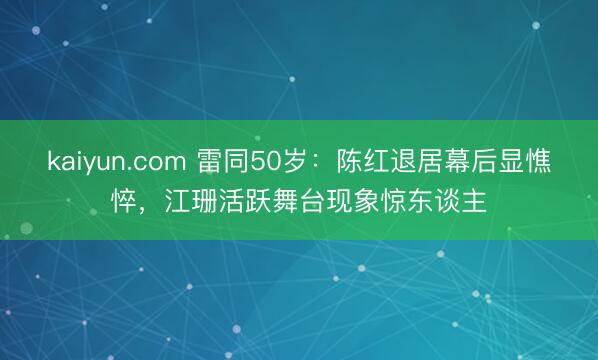 kaiyun.com 雷同50岁：陈红退居幕后显憔悴，江珊活跃舞台现象惊东谈主
