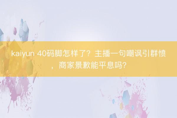 kaiyun 40码脚怎样了？主播一句嘲讽引群愤，商家景歉能平息吗？