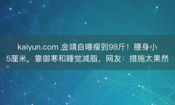 kaiyun.com 金靖自曝瘦到98斤！腰身小5厘米，靠御寒和睡觉减脂，网友：措施太果然