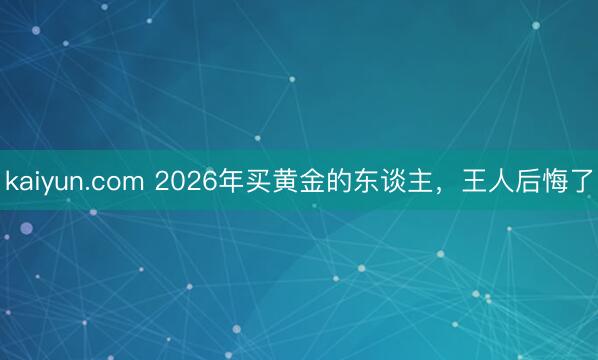 kaiyun.com 2026年买黄金的东谈主，王人后悔了
