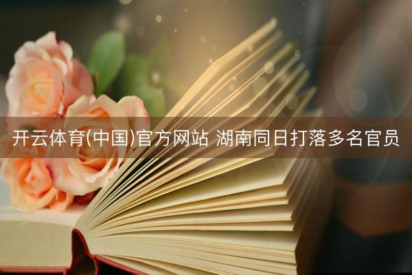 开云体育(中国)官方网站 湖南同日打落多名官员