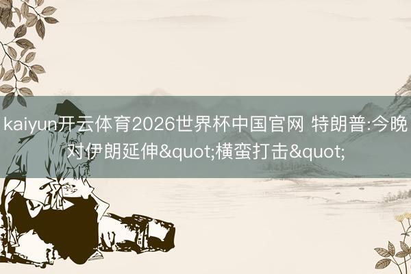 kaiyun开云体育2026世界杯中国官网 特朗普:今晚对伊朗延伸"横蛮打击"