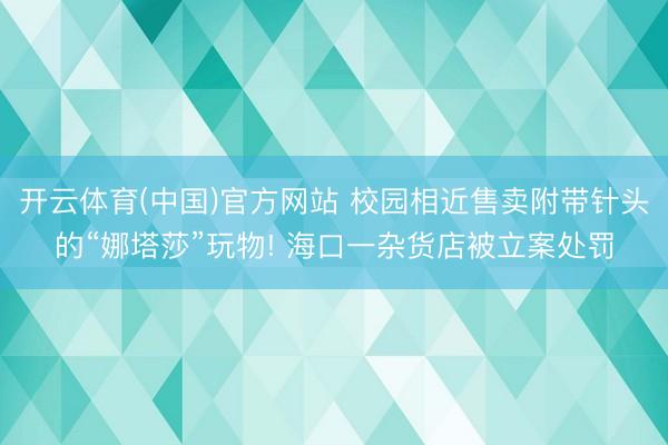 开云体育(中国)官方网站 校园相近售卖附带针头的“娜塔莎”玩物! 海口一杂货店被立案处罚