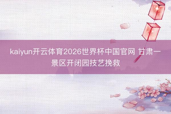 kaiyun开云体育2026世界杯中国官网 甘肃一景区开闭园技艺挽救