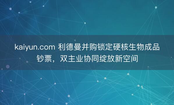 kaiyun.com 利德曼并购锁定硬核生物成品钞票，双主业协同