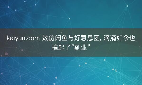 kaiyun.com 效仿闲鱼与好意思团， 滴滴如今也搞起了“副业”