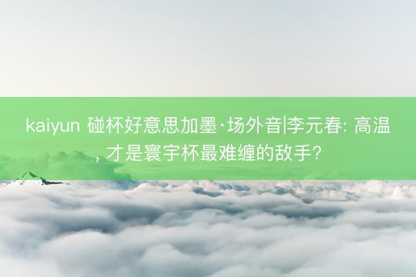 kaiyun 碰杯好意思加墨·场外音|李元春: 高温， 才是寰宇杯最难缠的敌手?