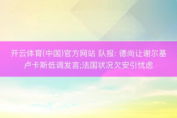 开云体育(中国)官方网站 队报: 德尚让谢尔基卢卡斯低调发言;法国状况欠安引忧虑