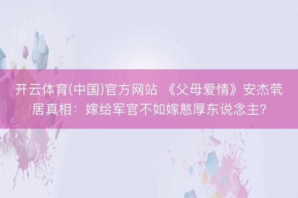 开云体育(中国)官方网站 《父母爱情》安杰茕居真相:嫁给军官不如嫁憨厚东说念主?