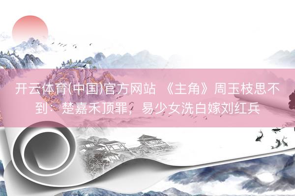 开云体育(中国)官方网站 《主角》周玉枝思不到：楚嘉禾顶罪，易少女洗白嫁刘红兵