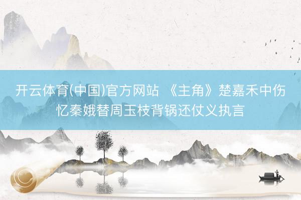 开云体育(中国)官方网站 《主角》楚嘉禾中伤忆秦娥替周玉枝背锅还仗义执言
