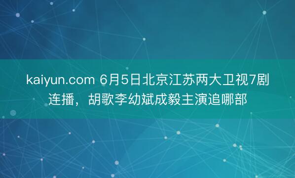 kaiyun.com 6月5日北京江苏两大卫视7剧连播，胡歌李幼斌成毅主演追哪部