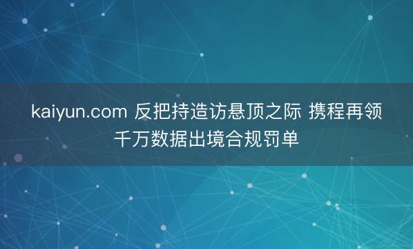 kaiyun.com 反把持造访悬顶之际 携程再领千万数据出境合规罚单