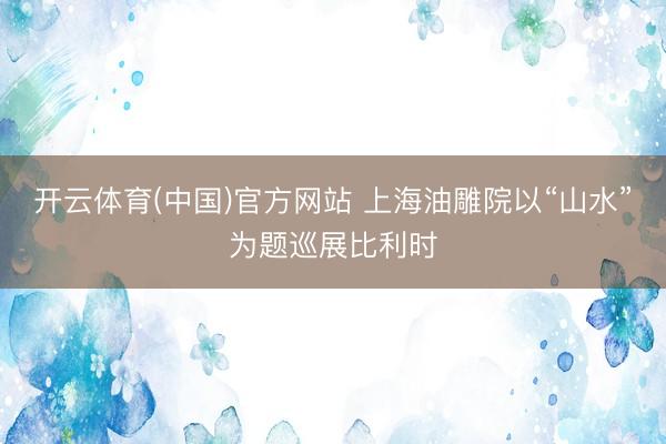 开云体育(中国)官方网站 上海油雕院以“山水”为题巡展比利时