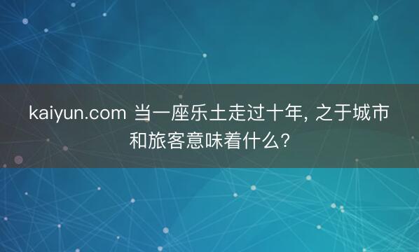 kaiyun.com 当一座乐土走过十年， 之于城市和旅客意味着什么?