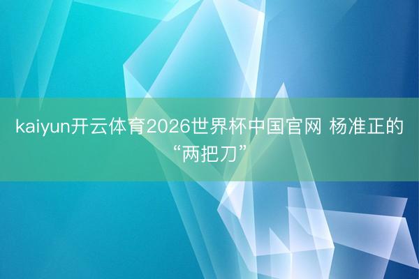 kaiyun开云体育2026世界杯中国官网 杨准正的“两把刀”