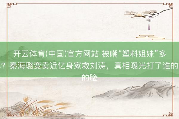 开云体育(中国)官方网站 被嘲“塑料姐妹”多年？秦海璐变卖近亿身家救刘涛，真相曝光打了谁的脸