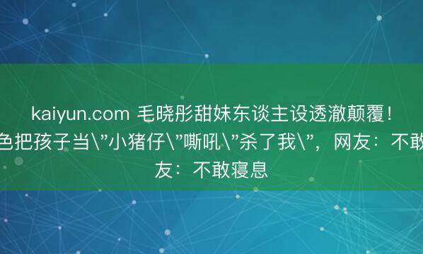 kaiyun.com 毛晓彤甜妹东谈主设透澈颠覆！新脚色把孩子当