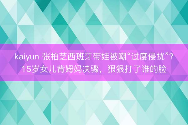 kaiyun 张柏芝西班牙带娃被嘲“过度侵扰”?15岁女儿背姆妈决骤,狠狠打了谁的脸