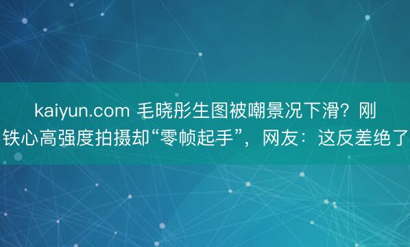kaiyun.com 毛晓彤生图被嘲景况下滑？刚铁心高强度拍摄却“零帧起手”，网友：这反差绝了