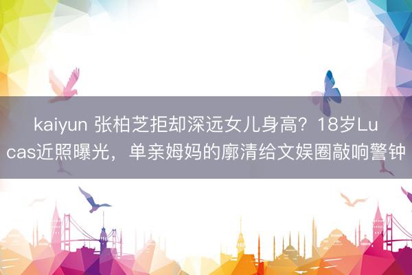kaiyun 张柏芝拒却深远女儿身高?18岁Lucas近照曝光,单亲姆妈的廓清给文娱圈敲响警钟