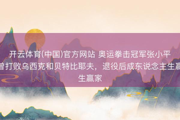 开云体育(中国)官方网站 奥运拳击冠军张小平:曾打败乌西克和贝特比耶夫,退役后成东说念主生赢家