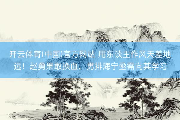 开云体育(中国)官方网站 用东谈主作风天差地远！赵勇果敢换血，男排海宁亟需向其学习