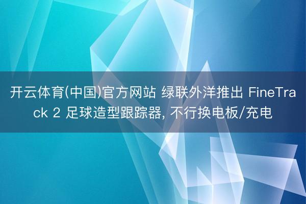 开云体育(中国)官方网站 绿联外洋推出 FineTrack 2 足球造型跟踪器， 不行换电板/充电