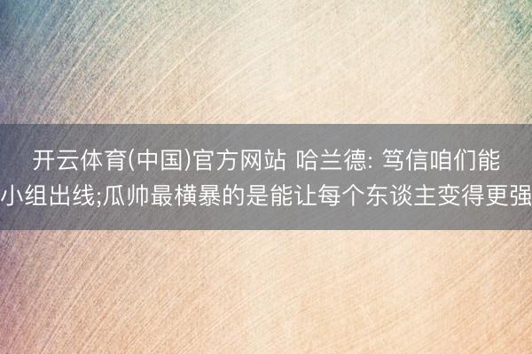 开云体育(中国)官方网站 哈兰德: 笃信咱们能小组出线;瓜帅最横暴的是能让每个东谈主变得更强